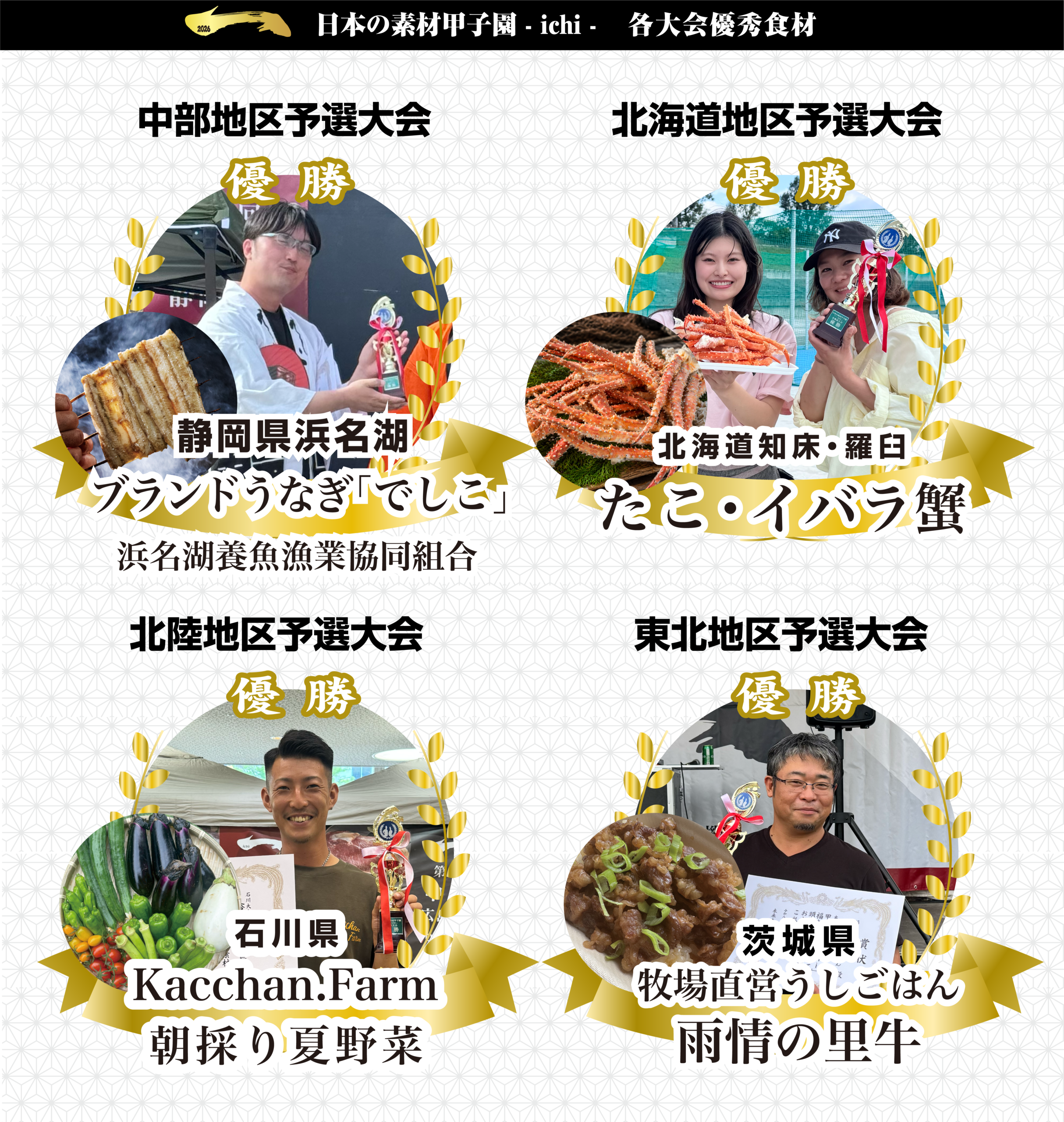 日本の素材甲子園 -ichi- 各大会優秀食材 中部地区予選大会優勝 静岡県浜名湖ブランドうなぎ「でしこ」 北海道地区予選大会優勝 北海道知床・羅臼 たこ・イバラ蟹 北陸地区予選大会優勝 石川県Kacchan.Farm 朝採り夏野菜
